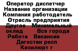 Оператор-диспетчер › Название организации ­ Компания-работодатель › Отрасль предприятия ­ Другое › Минимальный оклад ­ 1 - Все города Работа » Вакансии   . Дагестан респ.,Кизилюрт г.